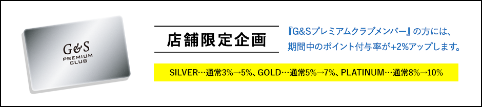 店舗限定企画 『G&Sプレミアムクラブメンバー』の方には、期間中のポイント付与率が+2%アップします。